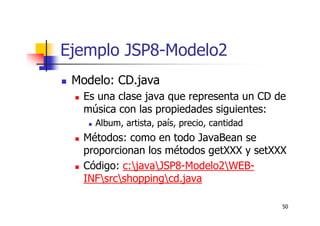 50
Ejemplo JSP8-Modelo2
Modelo: CD.java
Es una clase java que representa un CD de
música con las propiedades siguientes:
Album, artista, país, precio, cantidad
Métodos: como en todo JavaBean se
proporcionan los métodos getXXX y setXXX
Código: c:javaJSP8-Modelo2WEB-
INFsrcshoppingcd.java
 