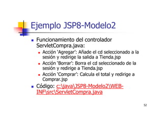 52
Ejemplo JSP8-Modelo2
Funcionamiento del controlador
ServletCompra.java:
Acción ‘Agregar’: Añade el cd seleccionado a la
sesión y redirige la salida a Tienda.jsp
Acción ‘Borrar’: Borra el cd seleccionado de la
sesión y redirige a Tienda.jsp
Acción ‘Comprar’: Calcula el total y redirige a
Comprar.jsp
Código: c:javaJSP8-Modelo2WEB-
INFsrcServletCompra.java
 