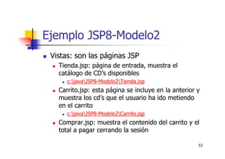 53
Ejemplo JSP8-Modelo2
Vistas: son las páginas JSP
Tienda.jsp: página de entrada, muestra el
catálogo de CD’s disponibles
c:javaJSP8-Modelo2Tienda.jsp
Carrito.jsp: esta página se incluye en la anterior y
muestra los cd’s que el usuario ha ido metiendo
en el carrito
c:javaJSP8-Modelo2Carrito.jsp
Comprar.jsp: muestra el contenido del carrito y el
total a pagar cerrando la sesión
 