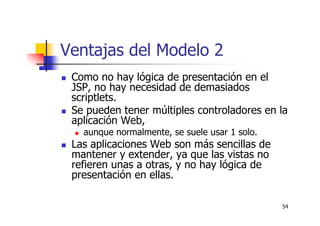 54
Ventajas del Modelo 2
Como no hay lógica de presentación en el
JSP, no hay necesidad de demasiados
scriptlets.
Se pueden tener múltiples controladores en la
aplicación Web,
aunque normalmente, se suele usar 1 solo.
Las aplicaciones Web son más sencillas de
mantener y extender, ya que las vistas no
refieren unas a otras, y no hay lógica de
presentación en ellas.
 