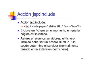 55
Acción jsp:include
Acción jsp:include:
<jsp:include page="relative URL" flush="true"/>
Incluye un fichero en el momento en que la
página es solicitada.
Aviso: en algunos servidores, el fichero
incluido debe ser un fichero HTML o JSP,
según determine el servidor (normalmente
basado en la extensión del fichero).
 