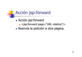 56
Acción jsp:forward
Acción jsp:forward
<jsp:forward page="URL relativa"/>
Reenvía la petición a otra página.
 
