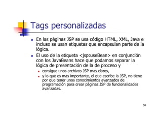 58
Tags personalizadas
En las páginas JSP se usa código HTML, XML, Java e
incluso se usan etiquetas que encapsulan parte de la
lógica.
El uso de la etiqueta <jsp:useBean> en conjunción
con los JavaBeans hace que podamos separar la
lógica de presentación de la de proceso y
consigue unos archivos JSP mas claros,
y lo que es mas importante, el que escribe la JSP, no tiene
por que tener unos conocimientos avanzados de
programación para crear páginas JSP de funcionalidades
avanzadas.
 