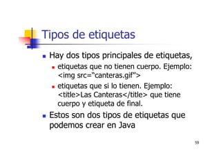 59
Tipos de etiquetas
Hay dos tipos principales de etiquetas,
etiquetas que no tienen cuerpo. Ejemplo:
<img src=“canteras.gif”>
etiquetas que si lo tienen. Ejemplo:
<title>Las Canteras</title> que tiene
cuerpo y etiqueta de final.
Estos son dos tipos de etiquetas que
podemos crear en Java
 