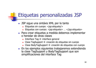 60
Etiquetas personalizadas JSP
JSP sigue una sintáxis XML por lo tanto
Etiquetas sin cuerpo: <jsp:etiqueta/>
Etiquetas con cuerpo: <jsp:etiqueta> … </jsp:etiqueta>
Para crear etiquetas a medida debemos implementar
o heredar de otras clases
Interface Tag  interface general
Clase TagSupport  creación de etiquetas sin cuerpo
Clase BodyTagSupport  creación de etiquetas con cuerpo
En los ejemplos siguientes trabajaremos extendiendo
la clase TagSupport y BodyTagSupport que son
simplificaciones del interface Tag
 