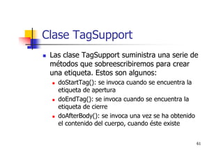 61
Clase TagSupport
Las clase TagSupport suministra una serie de
métodos que sobreescribiremos para crear
una etiqueta. Estos son algunos:
doStartTag(): se invoca cuando se encuentra la
etiqueta de apertura
doEndTag(): se invoca cuando se encuentra la
etiqueta de cierre
doAfterBody(): se invoca una vez se ha obtenido
el contenido del cuerpo, cuando éste existe
 