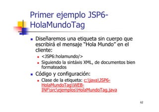 62
Primer ejemplo JSP6-
HolaMundoTag
Diseñaremos una etiqueta sin cuerpo que
escribirá el mensaje “Hola Mundo” en el
cliente:
<JSP6:holamundo/>
Siguiendo la sintáxis XML, de documentos bien
formateados
Código y configuración:
Clase de la etiqueta: c:javaJSP6-
HolaMundoTagWEB-
INFsrcejemplosHolaMundoTag.java
 
