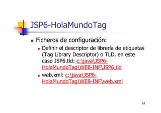 63
JSP6-HolaMundoTag
Ficheros de configuración:
Definir el descriptor de librería de etiquetas
(Tag Library Descriptor) o TLD, en este
caso JSP6.tld: c:javaJSP6-
HolaMundoTagWEB-INFJSP6.tld
web.xml: c:javaJSP6-
HolaMundoTagWEB-INFweb.xml
 