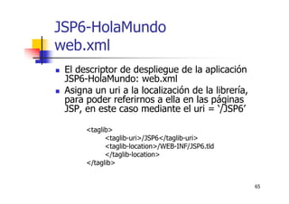 65
JSP6-HolaMundo
web.xml
El descriptor de despliegue de la aplicación
JSP6-HolaMundo: web.xml
Asigna un uri a la localización de la librería,
para poder referirnos a ella en las páginas
JSP, en este caso mediante el uri = ‘/JSP6’
<taglib>
<taglib-uri>/JSP6</taglib-uri>
<taglib-location>/WEB-INF/JSP6.tld
</taglib-location>
</taglib>
 
