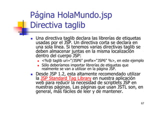 67
Página HolaMundo.jsp
Directiva taglib
Una directiva taglib declara las librerías de etiquetas
usadas por el JSP. Un directiva corta se declara en
una sola línea. Si tenemos varias directivas taglib se
deben almacenar juntas en la misma localización
dentro del cuerpo JSP:
<%@ taglib uri=“/JSP6" prefix=“JSP6" %>, en este ejemplo
Sólo deberíamos importar librerías de etiquetas que
realmente se van a utilizar en la página JSP.
Desde JSP 1.2, esta altamente recomendado utilizar
la JSP Standard Tag Library en nuestra aplicación
web para reducir la necesidad de scriptlets JSP en
nuestras páginas. Las páginas que usan JSTL son, en
general, más fáciles de leer y de mantener.
 