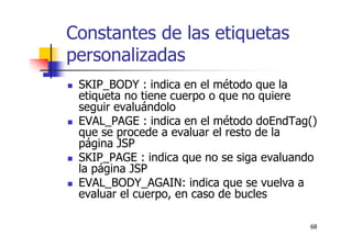 68
Constantes de las etiquetas
personalizadas
SKIP_BODY : indica en el método que la
etiqueta no tiene cuerpo o que no quiere
seguir evaluándolo
EVAL_PAGE : indica en el método doEndTag()
que se procede a evaluar el resto de la
página JSP
SKIP_PAGE : indica que no se siga evaluando
la página JSP
EVAL_BODY_AGAIN: indica que se vuelva a
evaluar el cuerpo, en caso de bucles
 