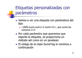 69
Etiquetas personalizadas con
parámetros
Vamos a ver una etiqueta con parámetros del
tipo
<JSP6:suma num1=2 num2=3/>, que suma los
números 2+3
Por cada parámetro que queremos que
soporte la etiqueta, se proporciona un
método set como en un javabean
El código de la clase SumaTag lo veremos a
continuación
 