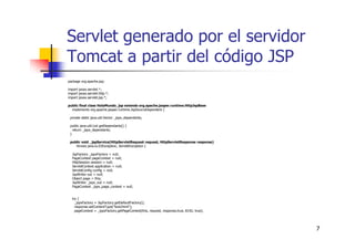 7
Servlet generado por el servidor
Tomcat a partir del código JSP
package org.apache.jsp;
import javax.servlet.*;
import javax.servlet.http.*;
import javax.servlet.jsp.*;
public final class HolaMundo_jsp extends org.apache.jasper.runtime.HttpJspBase
implements org.apache.jasper.runtime.JspSourceDependent {
private static java.util.Vector _jspx_dependants;
public java.util.List getDependants() {
return _jspx_dependants;
}
public void _jspService(HttpServletRequest request, HttpServletResponse response)
throws java.io.IOException, ServletException {
JspFactory _jspxFactory = null;
PageContext pageContext = null;
HttpSession session = null;
ServletContext application = null;
ServletConfig config = null;
JspWriter out = null;
Object page = this;
JspWriter _jspx_out = null;
PageContext _jspx_page_context = null;
try {
_jspxFactory = JspFactory.getDefaultFactory();
response.setContentType("text/html");
pageContext = _jspxFactory.getPageContext(this, request, response,true, 8192, true);
 