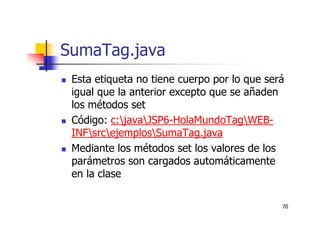 70
SumaTag.java
Esta etiqueta no tiene cuerpo por lo que será
igual que la anterior excepto que se añaden
los métodos set
Código: c:javaJSP6-HolaMundoTagWEB-
INFsrcejemplosSumaTag.java
Mediante los métodos set los valores de los
parámetros son cargados automáticamente
en la clase
 