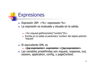 9
Expresiones
Expresión JSP: <%= expression %>
La expresión es evaluada y situada en la salida.
<%=request.getParameter(“nombre”)%>
Escribe en la salida el parámetro ‘nombre’ del objeto petición
‘request’
El equivalente XML es
<jsp:expression> expression </jsp:expression>.
Las variables predefinidas son request, response, out,
session, application, config, y pageContext.
 
