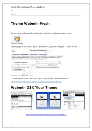 Install Ubuntu server Theme Webmin
4.0
Osistar
p. 1
Theme Webmin Fresh
Rendez-vous sur la page de configuration de webmin, cliquez sur cette icone :
Dans la page du module de gestion des Themes, cliquez sur l’onglet »Install theme » :
Coche « A partir d’une URL ftp ou http » puis entrez-y l’adresse suivante :
http://webmin-theme-stressfree.googlecode.com/files/theme-stressfree-2.04.tar.gz
Webmin OSX Tiger Theme
http://www.stress-free.co.nz/files/theme-stressfree.tar.gz
 