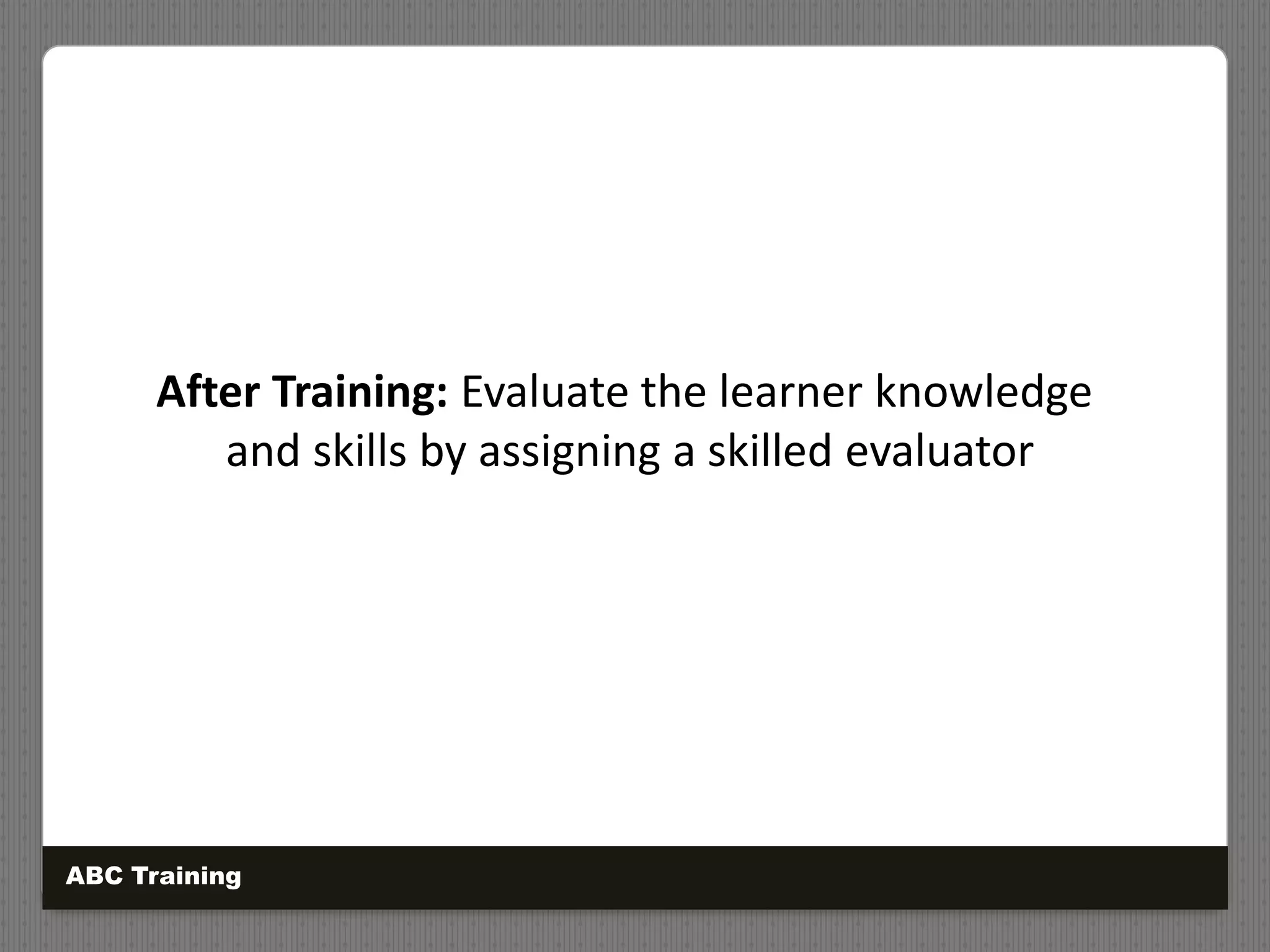 After Training: Evaluate the learner knowledge
and skills by assigning a skilled evaluator
ABC Training
 
