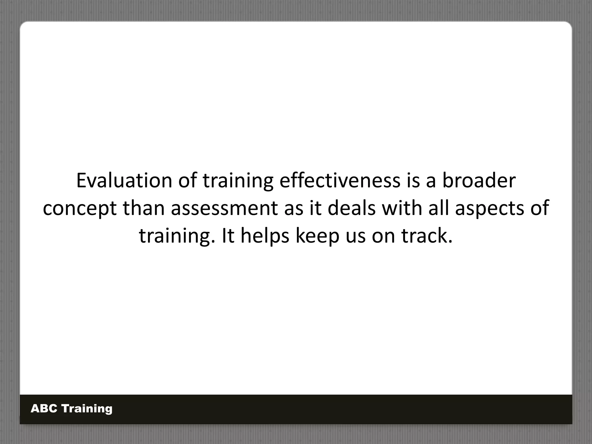 Evaluation of training effectiveness is a broader
concept than assessment as it deals with all aspects of
training. It helps keep us on track.
ABC Training
 