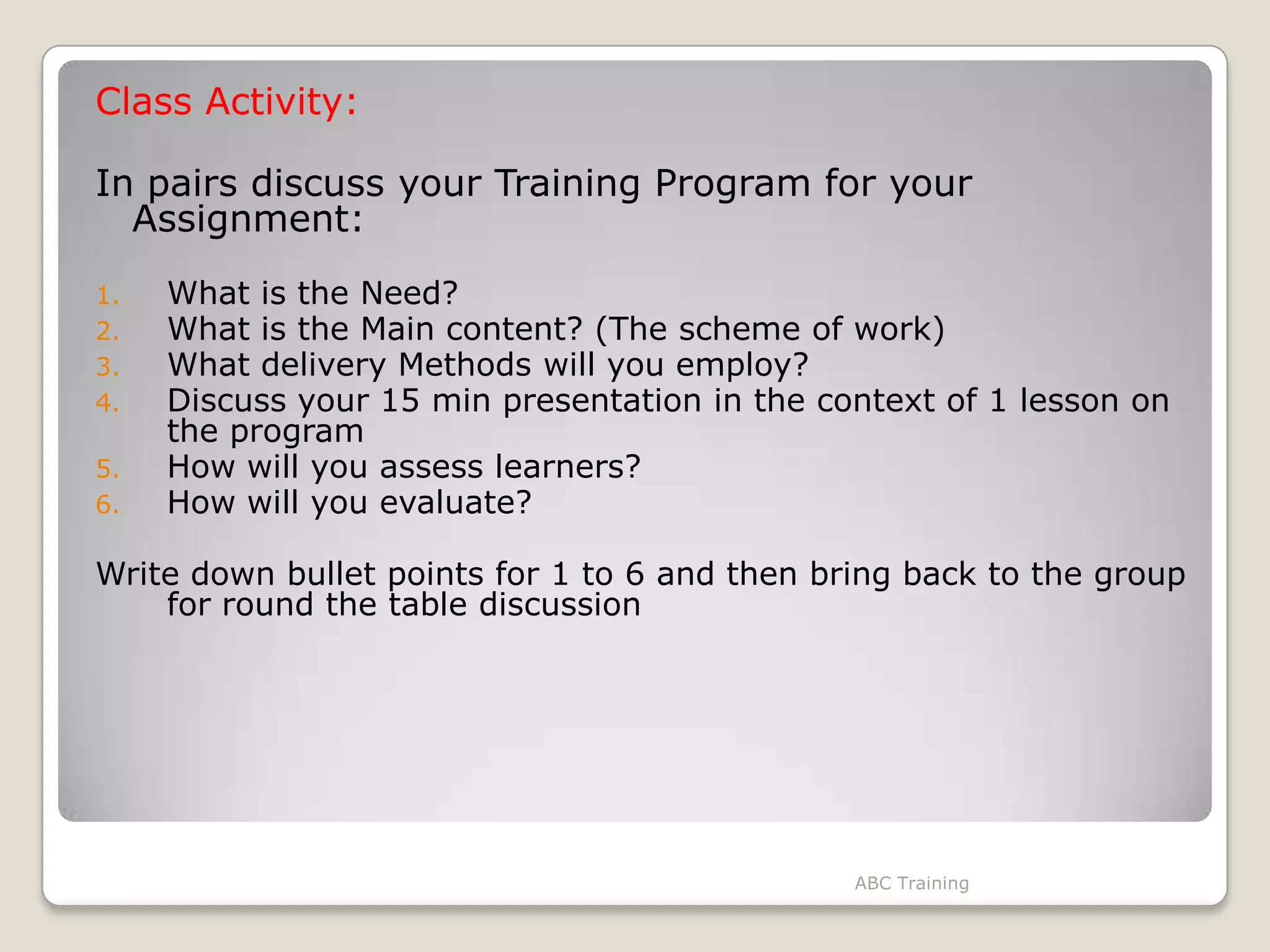 Class Activity:
In pairs discuss your Training Program for your
Assignment:
1. What is the Need?
2. What is the Main content? (The scheme of work)
3. What delivery Methods will you employ?
4. Discuss your 15 min presentation in the context of 1 lesson on
the program
5. How will you assess learners?
6. How will you evaluate?
Write down bullet points for 1 to 6 and then bring back to the group
for round the table discussion
ABC Training
 