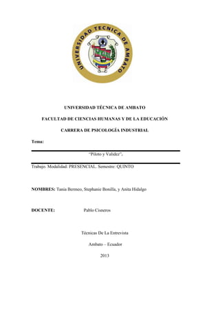 UNIVERSIDAD TÉCNICA DE AMBATO
FACULTAD DE CIENCIAS HUMANAS Y DE LA EDUCACIÓN
CARRERA DE PSICOLOGÍA INDUSTRIAL
Tema:
“Piloto y Validez”.
Trabajo. Modalidad: PRESENCIAL. Semestre: QUINTO
NOMBRES: Tania Bermeo, Stephanie Bonilla, y Anita Hidalgo
DOCENTE: Pablo Cisneros
Técnicas De La Entrevista
Ambato – Ecuador
2013
 