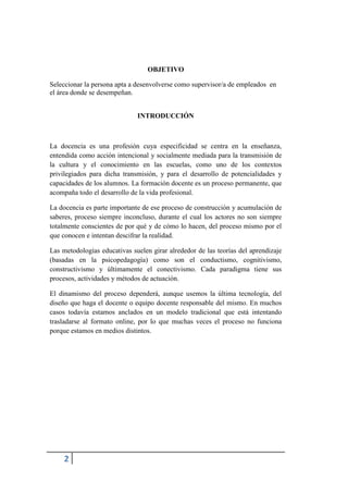 2
OBJETIVO
Seleccionar la persona apta a desenvolverse como supervisor/a de empleados en
el área donde se desempeñan.
INTRODUCCIÓN
La docencia es una profesión cuya especificidad se centra en la enseñanza,
entendida como acción intencional y socialmente mediada para la transmisión de
la cultura y el conocimiento en las escuelas, como uno de los contextos
privilegiados para dicha transmisión, y para el desarrollo de potencialidades y
capacidades de los alumnos. La formación docente es un proceso permanente, que
acompaña todo el desarrollo de la vida profesional.
La docencia es parte importante de ese proceso de construcción y acumulación de
saberes, proceso siempre inconcluso, durante el cual los actores no son siempre
totalmente conscientes de por qué y de cómo lo hacen, del proceso mismo por el
que conocen e intentan descifrar la realidad.
Las metodologías educativas suelen girar alrededor de las teorías del aprendizaje
(basadas en la psicopedagogía) como son el conductismo, cognitivismo,
constructivismo y últimamente el conectivismo. Cada paradigma tiene sus
procesos, actividades y métodos de actuación.
El dinamismo del proceso dependerá, aunque usemos la última tecnología, del
diseño que haga el docente o equipo docente responsable del mismo. En muchos
casos todavía estamos anclados en un modelo tradicional que está intentando
trasladarse al formato online, por lo que muchas veces el proceso no funciona
porque estamos en medios distintos.
 