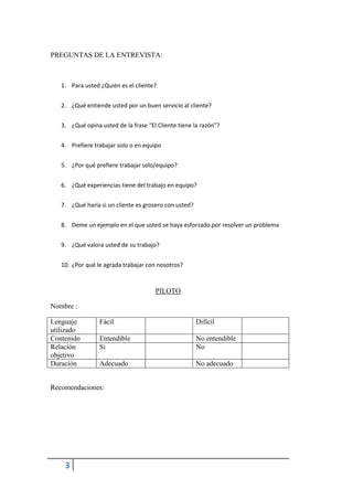 3
PREGUNTAS DE LA ENTREVISTA:
1. Para usted ¿Quién es el cliente?
2. ¿Qué entiende usted por un buen servicio al cliente?
3. ¿Qué opina usted de la frase “El Cliente tiene la razón”?
4. Prefiere trabajar solo o en equipo
5. ¿Por qué prefiere trabajar solo/equipo?
6. ¿Qué experiencias tiene del trabajo en equipo?
7. ¿Qué haría si un cliente es grosero con usted?
8. Deme un ejemplo en el que usted se haya esforzado por resolver un problema
9. ¿Qué valora usted de su trabajo?
10. ¿Por qué le agrada trabajar con nosotros?
PILOTO
Nombre :
Lenguaje
utilizado
Fácil Difícil
Contenido Entendible No entendible
Relación
objetivo
Si No
Duración Adecuado No adecuado
Recomendaciones:
 