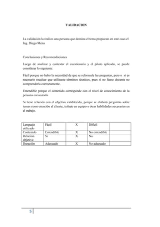 5
VALIDACION
La validación la realizo una persona que domina el tema propuesto en este caso el
Ing. Diego Mena
Conclusiones y Recomendaciones
Luego de analizar y contestar el cuestionario y el piloto aplicado, se puede
considerar lo siguiente:
Fácil porque no hubo la necesidad de que se reformule las preguntas, pero o si es
necesario recalcar que utilizaste términos técnicos, pues si no fuese docente no
comprendería correctamente.
Entendible porque el contenido corresponde con el nivel de conocimiento de la
persona encuestada.
Si tiene relación con el objetivo establecido, porque se elaboró preguntas sobre
temas como atención al cliente, trabajo en equipo y otras habilidades necesarias en
el trabajo.
Lenguaje
utilizado
Fácil X Difícil
Contenido Entendible X No entendible
Relación
objetivo
Si X No
Duración Adecuado X No adecuado
 