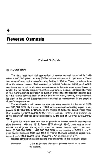 4
Reverse Osmosis
Richard G. Sudak
INTRODUCTION
The first large industrial application of reverse osmosis occurred in 1970
when a 100,000 gallon per day (GPD) system was placed in operation at Texas
Instruments’ electronics manufacturing facility in Dallas, Texas. In this applica-
tion, the reverse osmosis plant was used to pretreat Dallas municipal watdr which
was being converted to ultrapure processwater by ion exchange resins. It was re-
ported by the facility engineer that the use of reverse osmosis increased the yield
in the manufacturing operation to such an extent that the resultant savingspaid
for the reverse osmosis plant in about two weeks. Now, virtually every electron-
ics plant in the United States usesreverse osmosis as pretreatment in the prepara-
tion of ultrapure water.
I The worldwide total reverse osmosis operating capacity by the end of 1970
was 880,000 GPD. By the end of 1976, reverse osmosis operating capacity had
grown to 167,000,000 GPD’ and, by the middle of 1980, this capacity had more
than doubled to 390,500,OOO GPD.’ Reverse osmosis continued to expand and
it was reported3 that the operating capacity by the end of 1984 was 524,000,OOO
GPD.
Figure 4.1 shows that the rate of growth in reverse osmosis capacity was
slow between 1970 and 1973. From 1974 through 1980, there was an accel-
erated rate of growth during which time the reverse osmosis capacity increased
from 62,500,OOO GPD to 412,500,OOO GPD or an increase of 560% in the 7-
year period. Between 1981 and 1984 (4 years), the total operating capacity in-
creased from 412,500,OOO to 524,000,OOO GPD, an increase of 27%.
Reverse osmosis finds applications predominantly in the following areas:
Industrial - Used to prepare industrial process water or to Proc-
esswastes.
260
 