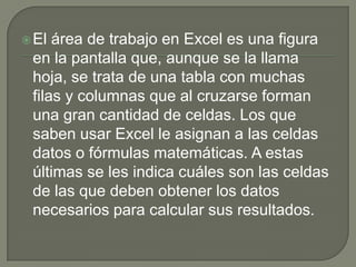 El área de trabajo en Excel es una figura
en la pantalla que, aunque se la llama
hoja, se trata de una tabla con muchas
filas y columnas que al cruzarse forman
una gran cantidad de celdas. Los que
saben usar Excel le asignan a las celdas
datos o fórmulas matemáticas. A estas
últimas se les indica cuáles son las celdas
de las que deben obtener los datos
necesarios para calcular sus resultados.
 