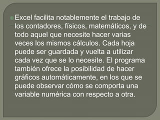 Excel facilita notablemente el trabajo de
los contadores, físicos, matemáticos, y de
todo aquel que necesite hacer varias
veces los mismos cálculos. Cada hoja
puede ser guardada y vuelta a utilizar
cada vez que se lo necesite. El programa
también ofrece la posibilidad de hacer
gráficos automáticamente, en los que se
puede observar cómo se comporta una
variable numérica con respecto a otra.
 