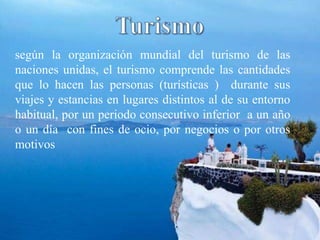 según la organización mundial del turismo de las
naciones unidas, el turismo comprende las cantidades
que lo hacen las personas (turísticas ) durante sus
viajes y estancias en lugares distintos al de su entorno
habitual, por un periodo consecutivo inferior a un año
o un día con fines de ocio, por negocios o por otros
motivos
 