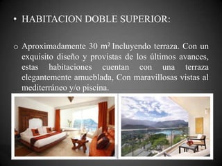 • HABITACION DOBLE SUPERIOR:
o Aproximadamente 30 m2 Incluyendo terraza. Con un
exquisito diseño y provistas de los últimos avances,
estas habitaciones cuentan con una terraza
elegantemente amueblada, Con maravillosas vistas al
mediterráneo y/o piscina.
 