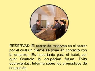 RESERVAS: El sector de reservas es el sector
por el cual un cliente se pone en contacto con
la empresa. Es importante para el hotel, por
que: Controla la ocupación futura, Evita
sobreventas, Informa sobre los pronósticos de
ocupación.
 