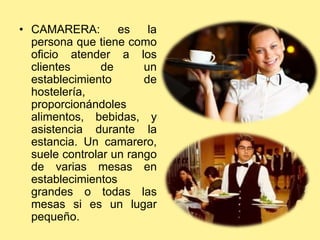 • CAMARERA: es la
persona que tiene como
oficio atender a los
clientes de un
establecimiento de
hostelería,
proporcionándoles
alimentos, bebidas, y
asistencia durante la
estancia. Un camarero,
suele controlar un rango
de varias mesas en
establecimientos
grandes o todas las
mesas si es un lugar
pequeño.
 