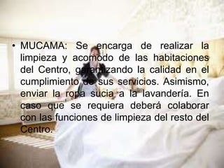 • MUCAMA: Se encarga de realizar la
limpieza y acomodo de las habitaciones
del Centro, garantizando la calidad en el
cumplimiento de sus servicios. Asimismo,
enviar la ropa sucia a la lavandería. En
caso que se requiera deberá colaborar
con las funciones de limpieza del resto del
Centro.
 