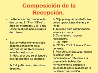 • La Recepción se compone de
dos partes: El "Front Office" o
área del mostrador, y el "Back
Office" u oficina administrativa
del mismo.
•
Existen varios elementos que
podemos encontrar en la
mayoría de las Recepciones
actuales, estos son:
1- Mostrador que se extiende a
lo largo del área de atención.
2- Reloj eléctrico o electrónico
de pared.
3- Caja para guardar el efectivo
de las operaciones diarias y el
fondo.
4- Teléfono para comunicación
interna y externa.
5- Ordenador o máquina
registradora.
6- Fax, télex.
7- P.O.S.= Point of sale = Punto
de venta.
8- Pick de cuentas: Lugar donde
se coloca toda la
documentación referente a la
cuenta de la habitación,
normalmente se encuentra
enumerado con el número de la
habitación en cuestión.
 