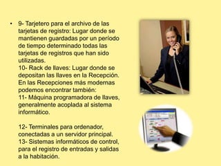 • 9- Tarjetero para el archivo de las
tarjetas de registro: Lugar donde se
mantienen guardadas por un período
de tiempo determinado todas las
tarjetas de registros que han sido
utilizadas.
10- Rack de llaves: Lugar donde se
depositan las llaves en la Recepción.
En las Recepciones más modernas
podemos encontrar también:
11- Máquina programadora de llaves,
generalmente acoplada al sistema
informático.
12- Terminales para ordenador,
conectadas a un servidor principal.
13- Sistemas informáticos de control,
para el registro de entradas y salidas
a la habitación.
 
