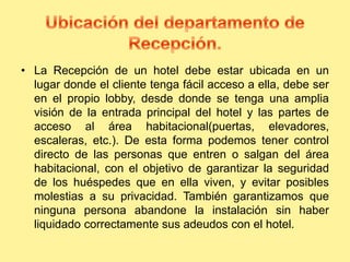 • La Recepción de un hotel debe estar ubicada en un
lugar donde el cliente tenga fácil acceso a ella, debe ser
en el propio lobby, desde donde se tenga una amplia
visión de la entrada principal del hotel y las partes de
acceso al área habitacional(puertas, elevadores,
escaleras, etc.). De esta forma podemos tener control
directo de las personas que entren o salgan del área
habitacional, con el objetivo de garantizar la seguridad
de los huéspedes que en ella viven, y evitar posibles
molestias a su privacidad. También garantizamos que
ninguna persona abandone la instalación sin haber
liquidado correctamente sus adeudos con el hotel.
 
