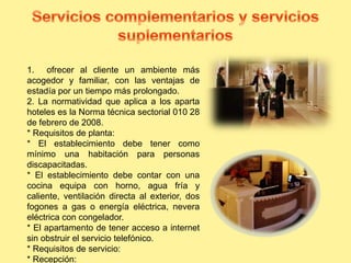 1. ofrecer al cliente un ambiente más
acogedor y familiar, con las ventajas de
estadía por un tiempo más prolongado.
2. La normatividad que aplica a los aparta
hoteles es la Norma técnica sectorial 010 28
de febrero de 2008.
* Requisitos de planta:
* El establecimiento debe tener como
mínimo una habitación para personas
discapacitadas.
* El establecimiento debe contar con una
cocina equipa con horno, agua fría y
caliente, ventilación directa al exterior, dos
fogones a gas o energía eléctrica, nevera
eléctrica con congelador.
* El apartamento de tener acceso a internet
sin obstruir el servicio telefónico.
* Requisitos de servicio:
* Recepción:
 