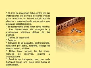 * El área de recepción debe contar con las
instalaciones del servicio al cliente limpias
y sin manchas, un listado actualizado de
clientes e información de los servicios que
presta el establecimiento.
* El apartamento debe tener como mínimo:
* Las instrucciones de emergencia y
evacuación ubicadas detrás de las
puertas.
* Cajillas de seguridad.
* Enseres:
* Televisor de 20 pulgadas, control remoto,
televisión por cable, teléfono, espejo de
cuerpo entero, mini bar.
* Deber tener servicio las 24 horas,
Servicio de reservas, registro y
acomodación.
* Servicio de transporte para que cada
huésped tenga una buen viaje hacia el
aparta hotel.
 