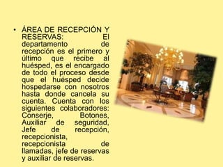 • ÁREA DE RECEPCIÓN Y
RESERVAS: El
departamento de
recepción es el primero y
último que recibe al
huésped, es el encargado
de todo el proceso desde
que el huésped decide
hospedarse con nosotros
hasta donde cancela su
cuenta. Cuenta con los
siguientes colaboradores:
Conserje, Botones,
Auxiliar de seguridad,
Jefe de recepción,
recepcionista,
recepcionista de
llamadas, jefe de reservas
y auxiliar de reservas.
 