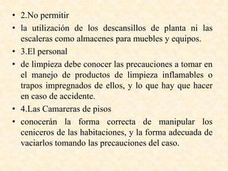 • 2.No permitir
• la utilización de los descansillos de planta ni las
escaleras como almacenes para muebles y equipos.
• 3.El personal
• de limpieza debe conocer las precauciones a tomar en
el manejo de productos de limpieza inflamables o
trapos impregnados de ellos, y lo que hay que hacer
en caso de accidente.
• 4.Las Camareras de pisos
• conocerán la forma correcta de manipular los
ceniceros de las habitaciones, y la forma adecuada de
vaciarlos tomando las precauciones del caso.
 