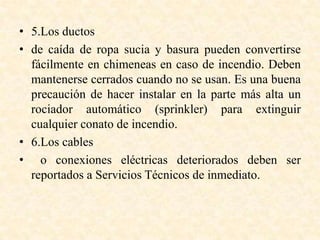 • 5.Los ductos
• de caída de ropa sucia y basura pueden convertirse
fácilmente en chimeneas en caso de incendio. Deben
mantenerse cerrados cuando no se usan. Es una buena
precaución de hacer instalar en la parte más alta un
rociador automático (sprinkler) para extinguir
cualquier conato de incendio.
• 6.Los cables
• o conexiones eléctricas deteriorados deben ser
reportados a Servicios Técnicos de inmediato.
 