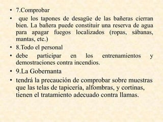 • 7.Comprobar
• que los tapones de desagüe de las bañeras cierran
bien. La bañera puede constituir una reserva de agua
para apagar fuegos localizados (ropas, sábanas,
mantas, etc.)
• 8.Todo el personal
• debe participar en los entrenamientos y
demostraciones contra incendios.
• 9.La Gobernanta
• tendrá la precaución de comprobar sobre muestras
que las telas de tapicería, alfombras, y cortinas,
tienen el tratamiento adecuado contra llamas.
 