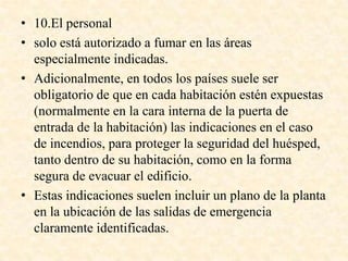 • 10.El personal
• solo está autorizado a fumar en las áreas
especialmente indicadas.
• Adicionalmente, en todos los países suele ser
obligatorio de que en cada habitación estén expuestas
(normalmente en la cara interna de la puerta de
entrada de la habitación) las indicaciones en el caso
de incendios, para proteger la seguridad del huésped,
tanto dentro de su habitación, como en la forma
segura de evacuar el edificio.
• Estas indicaciones suelen incluir un plano de la planta
en la ubicación de las salidas de emergencia
claramente identificadas.
 