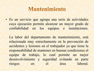 • Es un servicio que agrupa una serie de actividades
cuya ejecución permite alcanzar un mayor grado de
confiabilidad en los equipos e instalaciones.
La labor del departamento de mantenimiento, está
relacionada muy estrechamente en la prevención de
accidentes y lesiones en el trabajador ya que tiene la
responsabilidad de mantener en buenas condiciones el
equipo de trabajo, lo cual permite un mejor
desenvolvimiento y seguridad evitando en parte
riesgos en el área laboral.
 
