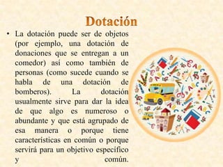 • La dotación puede ser de objetos
(por ejemplo, una dotación de
donaciones que se entregan a un
comedor) así como también de
personas (como sucede cuando se
habla de una dotación de
bomberos). La dotación
usualmente sirve para dar la idea
de que algo es numeroso o
abundante y que está agrupado de
esa manera o porque tiene
características en común o porque
servirá para un objetivo específico
y común.
 