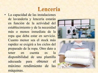 • La capacidad de las instalaciones
de lavandería y lencería estarán
en función de la actividad del
establecimiento y de la necesidad
más o menos inmediata de la
ropa que deba estar en servicio.
Cuanto menor sea el stock más
rapidez se exigirá a los ciclos del
preparado de la ropa. Otro dato a
tener en cuenta es la
disponibilidad de una plantilla
adecuada para obtener el
máximo rendimiento de las
máquinas.
 
