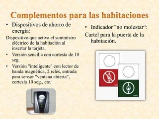 • Dispositivos de ahorro de
energía:
Dispositivo que activa el suministro
eléctrico de la habitación al
insertar la tarjeta.
• Versión sencilla con cortesía de 10
seg.
• Versión "inteligente" con lector de
banda magnética, 2 relés, entrada
para sensor "ventana abierta",
cortesía 10 seg., etc.
• Indicador "no molestar“:
Cartel para la puerta de la
habitación.
 