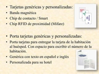• Tarjetas genéricas y personalizadas:
• Banda magnética
• Chip de contacto / Smart
• Chip RFID de proximidad (Mifare)
• Porta tarjetas genéricas y personalizadas:
• Porta tarjetas para entregar la tarjeta de la habitación
al huésped. Con espacio para escribir el número de la
habitación.
• Genérica con texto en español e inglés
• Personalizada para su hotel
 